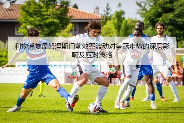 利物浦复盘努涅斯门前效率波动对争冠走势的深层影响及应对策略